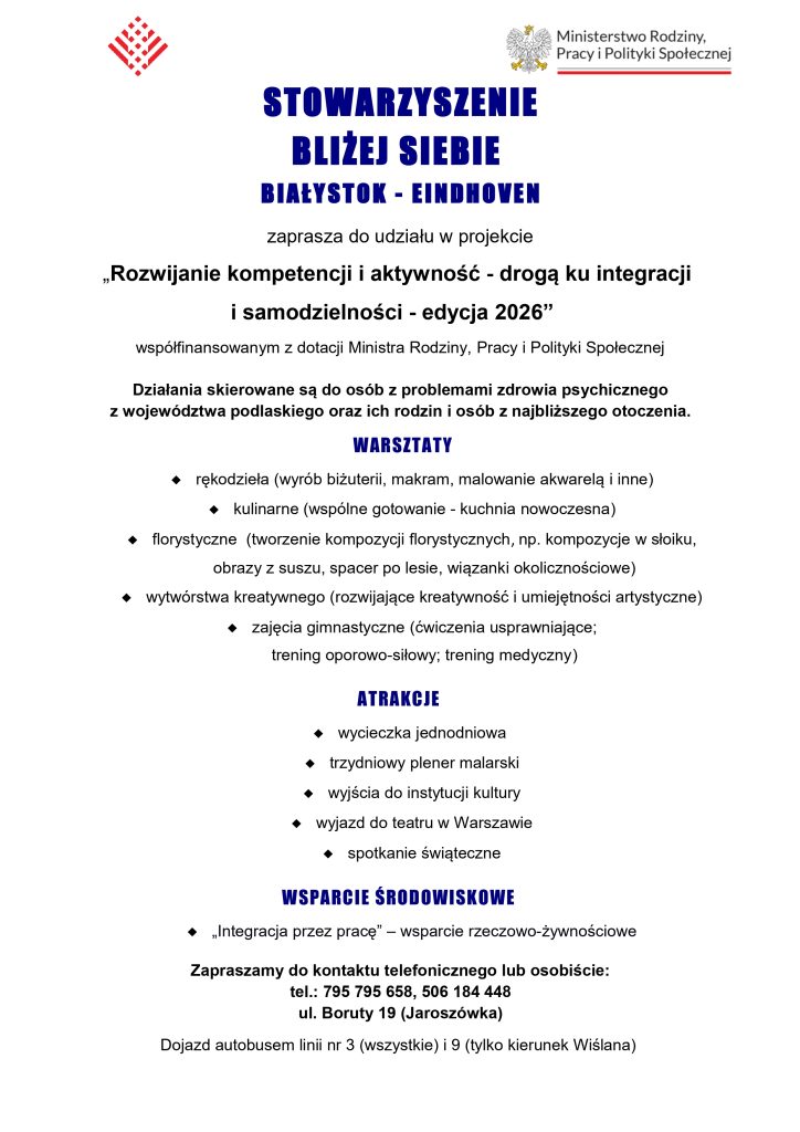 Plakat informacyjny na białym tle z logotypami na górze: po lewej czerwony, geometryczny znak graficzny, po prawej godło Polski i logotyp Ministerstwa Rodziny, Pracy i Polityki Społecznej. Główna treść plakatu brzmi: STOWARZYSZENIE BLIŻEJ SIEBIE BIAŁYSTOK - EINDHOVEN zaprasza do udziału w projekcie „Rozwijanie kompetencji i aktywność - drogą ku integracji i samodzielności - edycja 2026” współfinansowanym z dotacji Ministra Rodziny, Pracy i Polityki Społecznej. Działania skierowane są do osób z problemami zdrowia psychicznego z województwa podlaskiego oraz ich rodzin i osób z najbliższego otoczenia. WARSZTATY rękodzieła (wyrób biżuterii, makram, malowanie akwarelą i inne) kulinarne (wspólne gotowanie - kuchnia nowoczesna) florystyczne (tworzenie kompozycji florystycznych, np. kompozycje w słoiku, obrazy z suszu, spacer po lesie, wiązanki okolicznościowe) wytwórstwa kreatywnego (rozwijające kreatywność i umiejętności artystyczne) zajęcia gimnastyczne (ćwiczenia usprawniające; trening oporowo-siłowy; trening medyczny) ATRAKCJE wycieczka jednodniowa trzydniowy plener malarski wyjścia do instytucji kultury wyjazd do teatru w Warszawie spotkanie świąteczne WSPARCIE ŚRODOWISKOWE „Integracja przez pracę” – wsparcie rzeczowo-żywnościowe Zapraszamy do kontaktu telefonicznego lub osobiście: tel.: 795 795 658, 506 184 448 ul. Boruty 19 (Jaroszówka) Dojazd autobusem linii nr 3 (wszystkie) i 9 (tylko kierunek Wiślana)